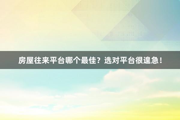 房屋往来平台哪个最佳？选对平台很遑急！