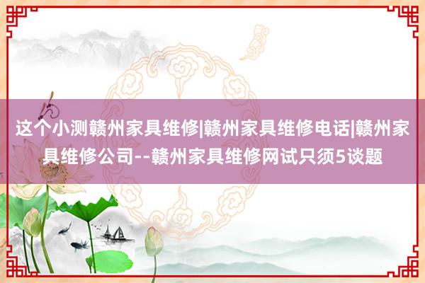 这个小测赣州家具维修|赣州家具维修电话|赣州家具维修公司--赣州家具维修网试只须5谈题