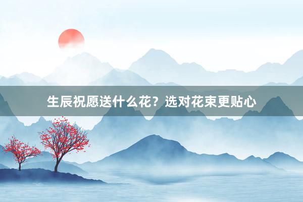生辰祝愿送什么花？选对花束更贴心